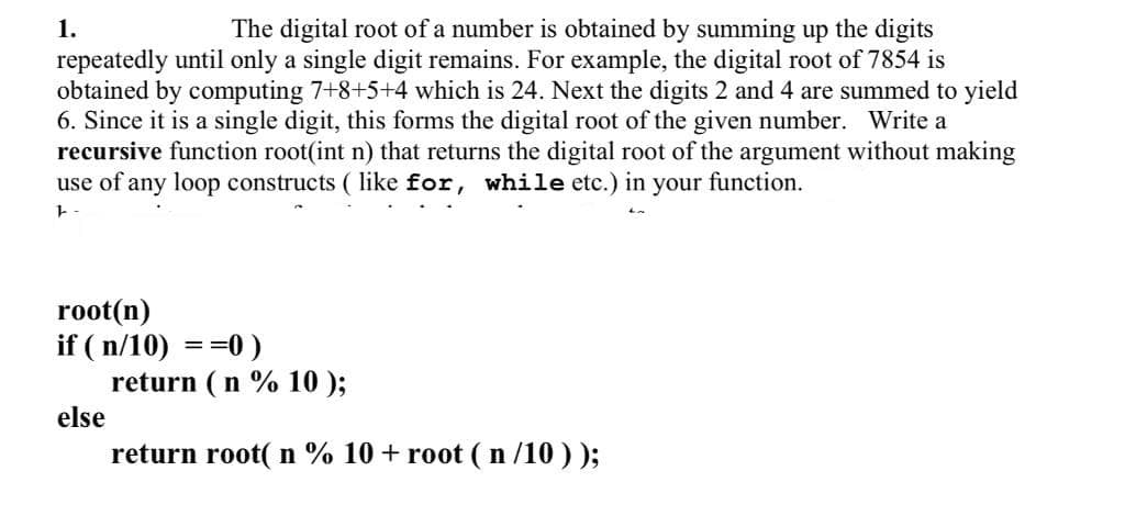 1.
The digital root of a number is obtained by summing up the digits
repeatedly until only a single digit remains. For example, the digital root of 7854 is
obtained by computing 7+8+5+4 which is 24. Next the digits 2 and 4 are summed to yield
6. Since it is a single digit, this forms the digital root of the given number. Write a
recursive function root(int n) that returns the digital root of the argument without making
use of any loop constructs ( like for, while etc.) in your function.
root(n)
if ( n/10) ==0 )
return ( n % 10 );
else
return root( n % 10 + root ( n /10 ) );
