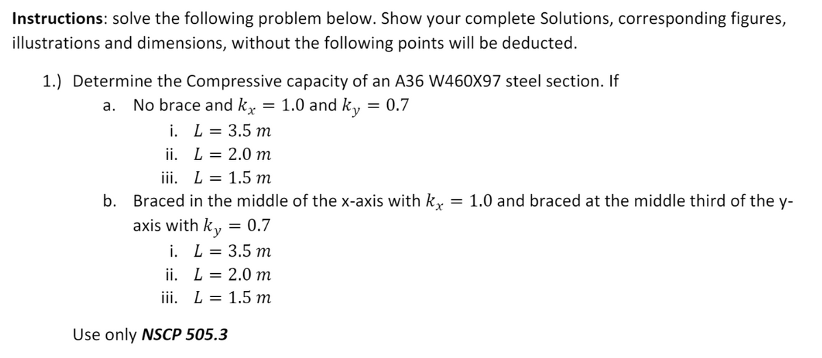 Instructions: solve the following problem below. Show your complete Solutions, corresponding figures,
illustrations and dimensions, without the following points will be deducted.
1.) Determine the Compressive capacity of an A36 W460X97 steel section. If
= 1.0 and ky
а.
No brace and k,
= 0.7
i. L = 3.5 m
ii. L = 2.0 m
iii. L = 1.5 m
b.
Braced in the middle of the x-axis with k,
= 1.0 and braced at the middle third of the y-
axis with ky = 0.7
i. L= 3.5 m
ii. L = 2.0 m
iii. L = 1.5 m
Use only NSCP 505.3
