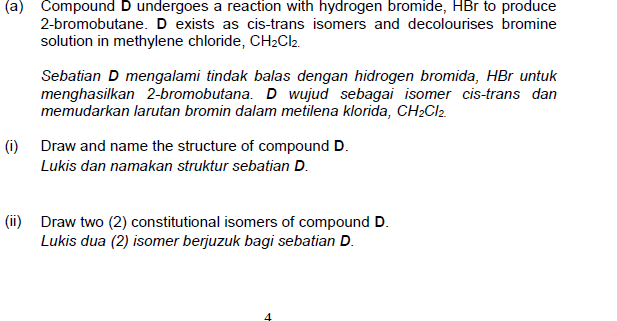 (a) Compound D undergoes a reaction with hydrogen bromide, HBr to produce
2-bromobutane. D exists as cis-trans isomers and decolourises bromine
solution in methylene chloride, CH2CI2.
Sebatian D mengalami tindak balas dengan hidrogen bromida, HBr untuk
menghasilkan 2-bromobutana. D wujud sebagai isomer cis-trans dan
memudarkan larutan bromin dalam metilena klorida, CH2CI2.
(i) Draw and name the structure of compound D.
Lukis dan namakan struktur sebatian D.
(ii) Draw two (2) constitutional isomers of compound D.
Lukis dua (2) isomer berjuzuk bagi sebatian D.
