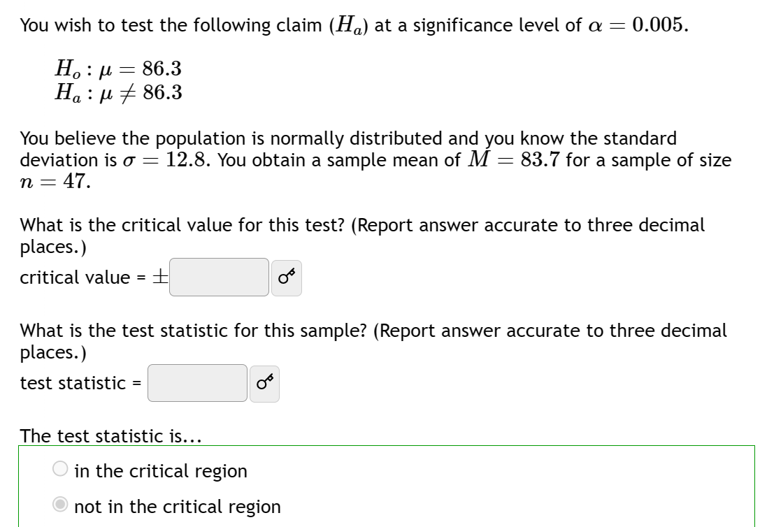 You wish to test the following claim (H) at a significance level of a = = 0.005.
Ho : μ = 86.3
Ha : μ # 86.3
You believe the population is normally distributed and you know the standard
deviation is o = 12.8. You obtain a sample mean of M = 83.7 for a sample of size
n = 47.
=
What is the critical value for this test? (Report answer accurate to three decimal
places.)
critical value
=
+
What is the test statistic for this sample? (Report answer accurate to three decimal
places.)
test statistic =
The test statistic is...
in the critical region
not in the critical region