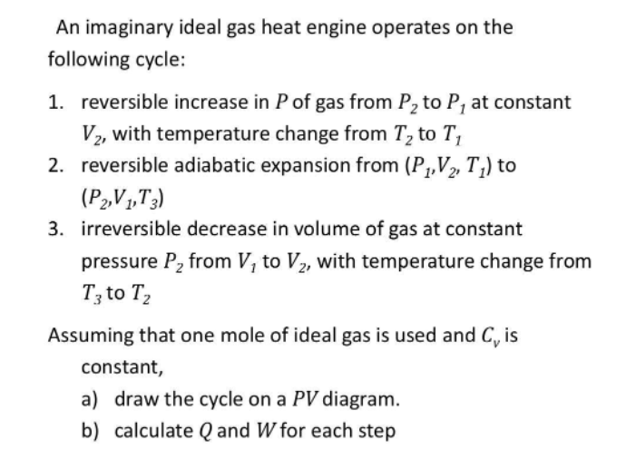 An imaginary ideal gas heat engine operates on the
following cycle:
1. reversible increase in P of gas from P₂ to P, at constant
V2, with temperature change from T₂ to T₁
2. reversible adiabatic expansion from (P₁, V₂, T₁) to
(P2,V1,T3)
3. irreversible decrease in volume of gas at constant
pressure P₂ from V, to V₂, with temperature change from
T3 to T₂
Assuming that one mole of ideal gas is used and C, is
constant,
a) draw the cycle on a PV diagram.
calculate Q and W for each step
b)
