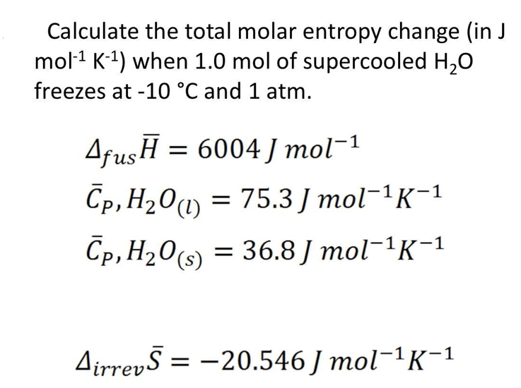 Calculate the total molar entropy change (in J
mol-¹ K-¹) when 1.0 mol of supercooled H₂O
freezes at -10 °C and 1 atm.
Afus H = 6004 J mol-1
Cp, H₂0 (1) = 75.3J mol¯¹K−¹
Cp,H20(s) = 36.8 J mol-1K-1
AirrevS = -20.546 Jmol-¹K-¹
1
