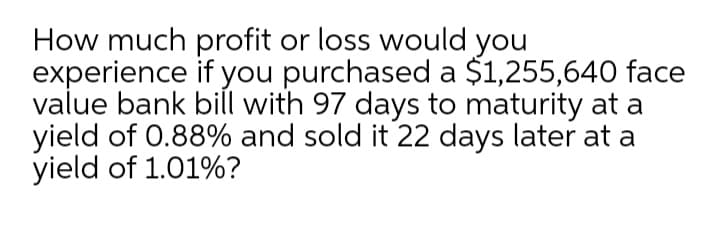 How much profit or loss would you
experience if you purchased a $1,255,640 face
value bank bill with 97 days to maturity at a
yield of 0.88% and sold it 22 days later at a
yield of 1.01%?
