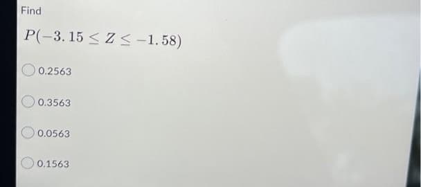 Find
P(-3.15 ≤ Z≤ -1.58)
0.2563
0.3563
0.0563
0.1563