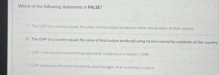 Which of the following statements is FALSE?
The GDP of a country equals the value of final output produced within the borders of that country
The GNP of a country equals the value of final output produced using factors owned by residents of the country.
ⒸGDP = net income received from abroad by residents of a nation + GNP
GDP represents the most commonly used measure of an economy's output