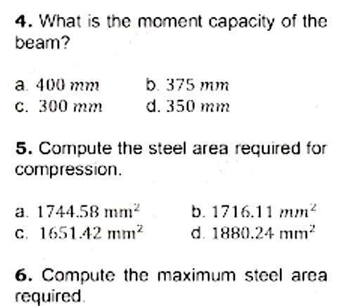 4. What is the moment capacity of the
beam?
b. 375 mm
а. 400 тт
С. 300 тm
d. 350 mm
5. Compute the steel area required for
compression.
a. 1744.58 mm?
b. 1716.11 mm?
c. 1651.42 mm?
d. 1880.24 mm?
6. Compute the maximum steel area
required.
