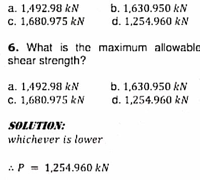 a. 1,492.98 kN
C. 1,680.975 kN
b. 1,630.950 kN
d. 1,254.960 kN
6. What is the maximum allowable
shear strength?
b. 1,630.950 kN
d. 1,254.960 kN
a. 1,492.98 kN
c. 1,680.975 kN
SOLUTION:
whichever is lower
.. P = 1,254.960 kN
