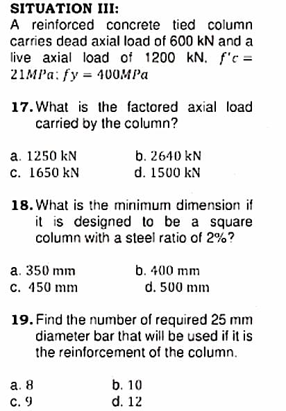SITUATION III:
A reinforced concrete tied column
carries dead axial load of 600 kN and a
live axial load of 1200 kN. f'c =
21MPа: fy %3D 400MPа
17. What is the factored axial load
carried by the column?
a. 1250 kN
b. 2640 kN
с. 1650 kN
d. 1500 kN
18. What is the minimum dimension if
it is designed to be a square
column with a steel ratio of 2%?
a. 350 mm
b. 400 mm
с. 450 mm
d. 500 mm
19. Find the number of required 25 mm
diameter bar that will be used if it is
the reinforcement of the column.
b. 10
а. 8
C. 9
d. 12
