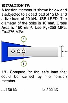 SITUATION IV:
A tension member is shown below and
s subjected to a dead load of 15 kN and
a live load of 20 kN. USE LRFD. The
diameter of the bolts is 16 mm. Gross
Area is 150 mm?. Use Fy=250 MPa,
Fu=375 MPa.
1
000
17. Compute for the safe load that
could be carried by the tension
member.
a. 150 kN
b. 500 kN
