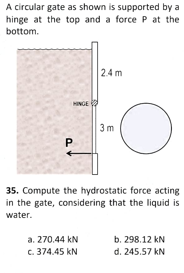 A circular gate as shown is supported by a
hinge at the top and a force P at the
bottom.
2.4 m
HINGE
3 m
P
35. Compute the hydrostatic force acting
in the gate, considering that the liquid is
water.
a. 270.44 kN
b. 298.12 kN
c. 374.45 KN
d. 245.57 kN
