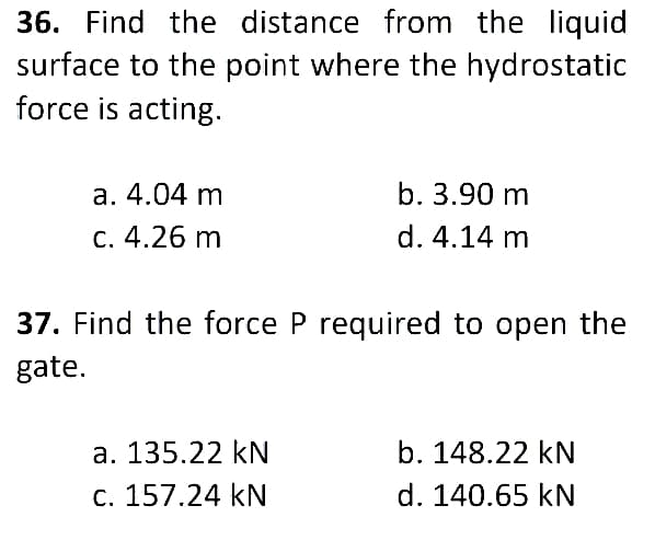 36. Find the distance from the liquid
surface to the point where the hydrostatic
force is acting.
a. 4.04 m
b. 3.90 m
c. 4.26 m
d. 4.14 m
37. Find the force P required to open the
gate.
a. 135.22 kN
b. 148.22 kN
c. 157.24 kN
d. 140.65 kN