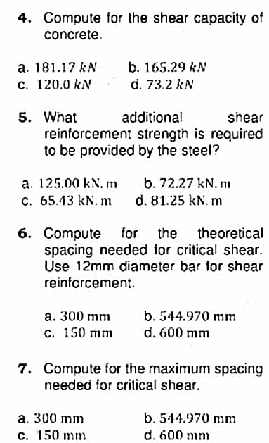 4. Compute for the shear capacity of
concrete.
а. 181.17 kN
c. 120.0 kN
b. 165.29 kN
d. 73.2 kN
5. What
reinforcement strength is required
to be provided by the steel?
additional
shear
a. 125.00 kN. m
b. 72.27 kN. m
с. 65.43 kN. m
d. 81.25 kN. m
6. Compute for
spacing needed for critical shear.
Use 12mm diameter bar for shear
reinforcement.
the theoretical
а. 300 mm
с. 150 mm
b. 544.970 mm
d. 600 mm
7. Compute for the maximum spacing
needed for critical shear.
a. 300 mm
b. 544.970 mm
с. 150 mm
d. 600 mm
