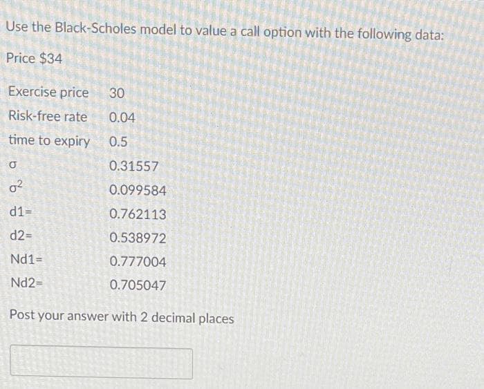 Use the Black-Scholes model to value a call option with the following data:
Price $34
Exercise price 30
Risk-free rate
0.04
time to expiry
0.5
0.31557
0.099584
0.762113
0.538972
0.777004
0.705047
Post your answer with 2 decimal places
5
0²
d1=
d2=
Nd1=
Nd2=