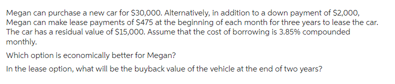 Megan can purchase a new car for $30,000. Alternatively, in addition to a down payment of $2,000,
Megan can make lease payments of $475 at the beginning of each month for three years to lease the car.
The car has a residual value of $15,000. Assume that the cost of borrowing is 3.85% compounded
monthly.
Which option is economically better for Megan?
In the lease option, what will be the buyback value of the vehicle at the end of two years?