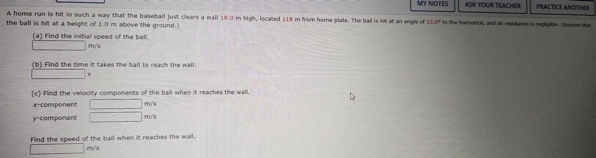(b) Find the time it takes the ball to reach the wall.
S
A home run is hit in such a way that the baseball just clears a wall 18.0 m high, located 118 m from home plate. The ball is hit at an angle of 33.0° to the horizontal, and air resistance is negligible. (Assume that
the ball is hit at a height of 1.0 m above the ground.)
(a) Find the initial speed of the ball.
(c) Find the velocity components of the ball when it reaches the wall.
x-component
m/s
y-component
m/s
Find the speed of the ball when it reaches the wall.
m/s
MY NOTES
EX
ASK YOUR TEACHER PRACTICE ANOTHER