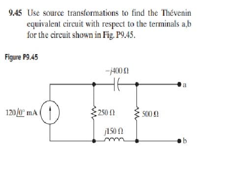 9.45 Use source transformations to find the Thévenin
equivalent circuit with respect to the terminals a,b
for the circuit shown in Fig. P9.45.
Figure P9.45
-j400 N
a
120/0° mA
250 0
500
j150N
