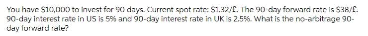 You have $10,000 to invest for 90 days. Current spot rate: $1.32/£. The 90-day forward rate is $38/£.
90-day interest rate in US is 5% and 90-day interest rate in UK is 2.5%. What is the no-arbitrage 90-
day forward rate?
