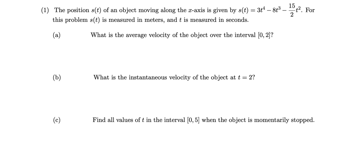 (1) The position s(t) of an object moving along the x-axis is given by s(t) = 3t¹ – 8t³ .
this problem s(t) is measured in meters, and t is measured in seconds.
(a)
What is the average velocity of the object over the interval [0, 2]?
(b)
(c)
What is the instantaneous velocity of the object at t 2?
15
2
t². For
Find all values of t in the interval [0, 5] when the object is momentarily stopped.