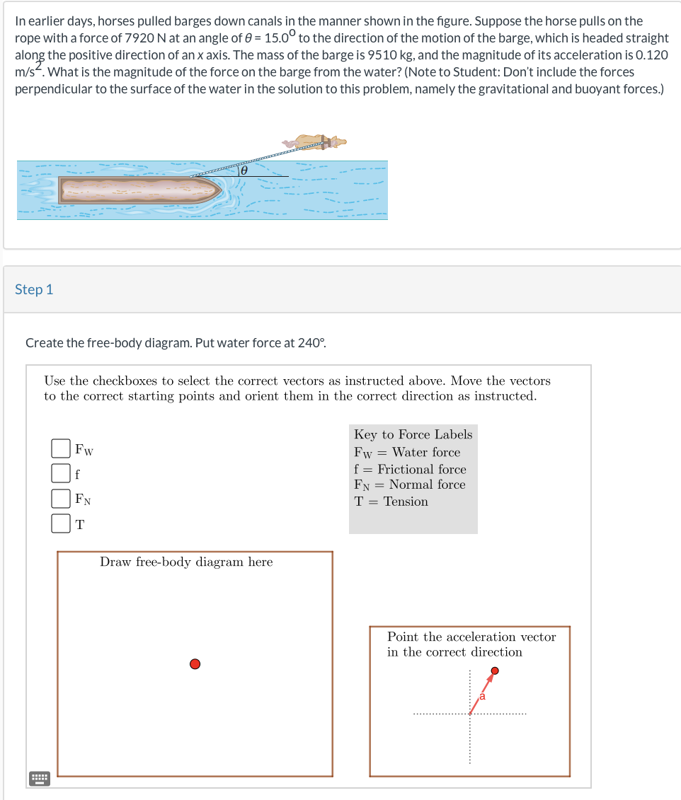 In earlier days, horses pulled barges down canals in the manner shown in the figure. Suppose the horse pulls on the
rope with a force of 7920 N at an angle of 8 = 15.0° to the direction of the motion of the barge, which is headed straight
along the positive direction of an x axis. The mass of the barge is 9510 kg, and the magnitude of its acceleration is 0.120
m/s. What is the magnitude of the force on the barge from the water? (Note to Student: Don't include the forces
perpendicular to the surface of the water in the solution to this problem, namely the gravitational and buoyant forces.)
Step 1
Create the free-body diagram. Put water force at 240°.
Use the checkboxes to select the correct vectors as instructed above. Move the vectors
to the correct starting points and orient them in the correct direction as instructed.
Fw
f
FN
T
Draw free-body diagram here
Key to Force Labels
Fw Water force
f Frictional force
FN Normal force
T = Tension
Point the acceleration vector
in the correct direction