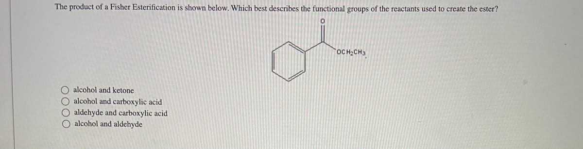 The product of a Fisher Esterification is shown below. Which best describes the functional groups of the reactants used to create the ester?
0
O alcohol and ketone
O alcohol and carboxylic acid
O aldehyde and carboxylic acid
O alcohol and aldehyde
OCH₂CH3