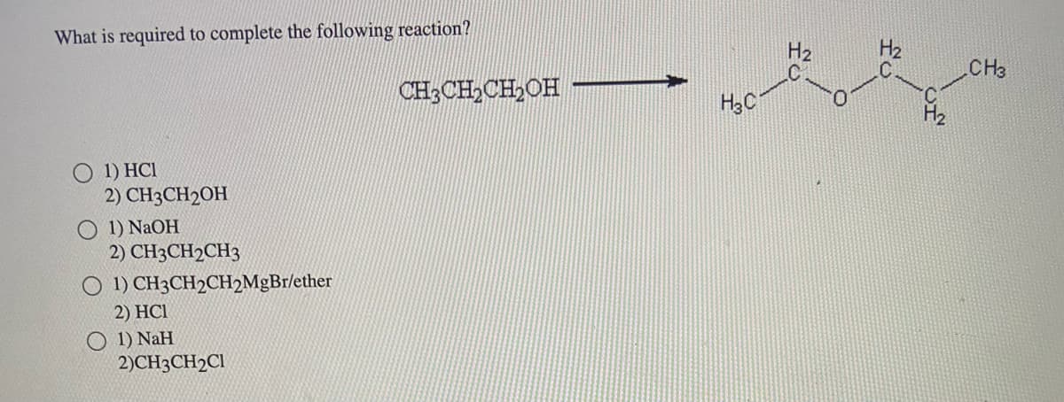 What is required to complete the following reaction?
O 1) HCI
2) CH3CH2OH
1) NaOH
2) CH3CH2CH3
1) CH3CH2CH2MgBr/ether
2) HC1
1) NaH
2)CH3CH2C1
CH3CH₂CH₂OH
H3C
H₂
H₂
CH3