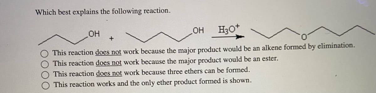 Which best explains the following reaction.
OH
OH
H3O+
This reaction does not work because the major product would be an alkene formed by elimination.
This reaction does not work because the major product would be an ester.
This reaction does not work because three ethers can be formed.
This reaction works and the only ether product formed is shown.
+