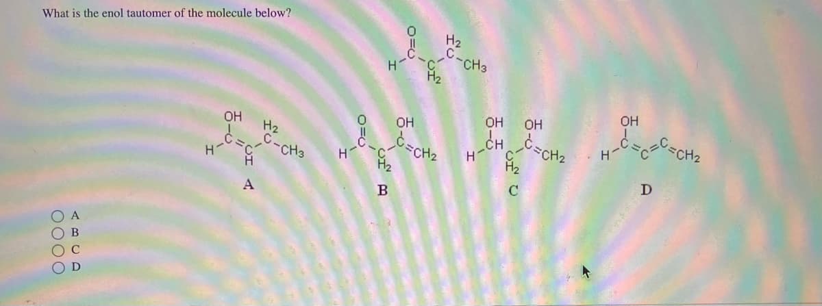 What is the enol tautomer of the molecule below?
0000
A
B
C
D
Н
OH
de
A
H₂
CH3
H-
н
B
0=0
OH
CH₂
H₂
-СН3
н-
OH
CH=CH₂
OH
с
OH
на недовесна
D