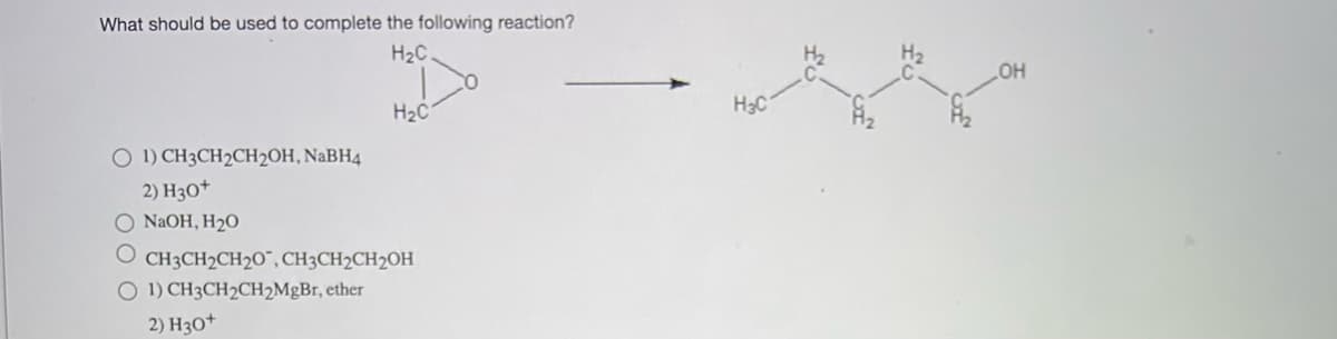 What should be used to complete the following reaction?
H₂C.
O 1) CH3CH₂CH2OH, NaBH4
2) H3O+
NaOH, H₂O
H₂C
OCH3CH₂CH20", CH3CH₂CH₂OH
O 1) CH3CH2CH₂MgBr, ether
2) H3O+
H₂C
OH