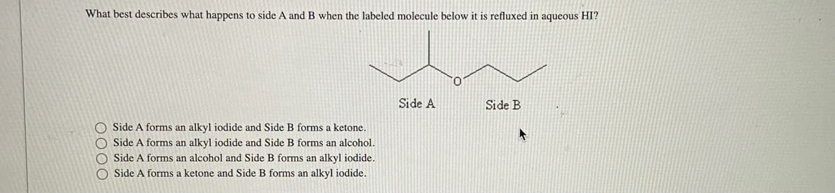 What best describes what happens to side A and B when the labeled molecule below it is refluxed in aqueous HI?
Side A forms an alkyl iodide and Side B forms a ketone.
O Side A forms an alkyl iodide and Side B forms an alcohol.
O Side A forms an alcohol and Side B forms an alkyl iodide.
O Side A forms a ketone and Side B forms an alkyl iodide.
Side A
0
Side B
4