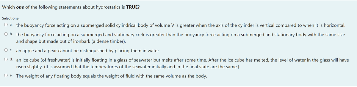 Which one of the following statements about hydrostatics is TRUE?
Select one:
a. the buoyancy force acting on a submerged solid cylindrical body of volume V is greater when the axis of the cylinder is vertical compared to when it is horizontal.
O b. the buoyancy force acting on a submerged and stationary cork is greater than the buoyancy force acting on a submerged and stationary body with the same size
and shape but made out of ironbark (a dense timber).
O c.
an apple and a pear cannot be distinguished by placing them in water
O d. an ice cube (of freshwater) is initially floating in a glass of seawater but melts after some time. After the ice cube has melted, the level of water in the glass will have
risen slightly. (It is assumed that the temperatures of the seawater initially and in the final state are the same.)
e. The weight of any floating body equals the weight of fluid with the same volume as the body.
