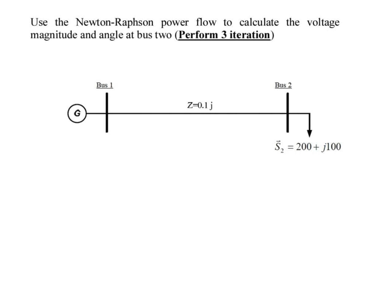 Use the Newton-Raphson power flow to calculate the voltage
magnitude and angle at bus two (Perform 3 iteration)
Bus 1
of
Z-0.1 j
Bus 2
h
S₂ = 200+ j100