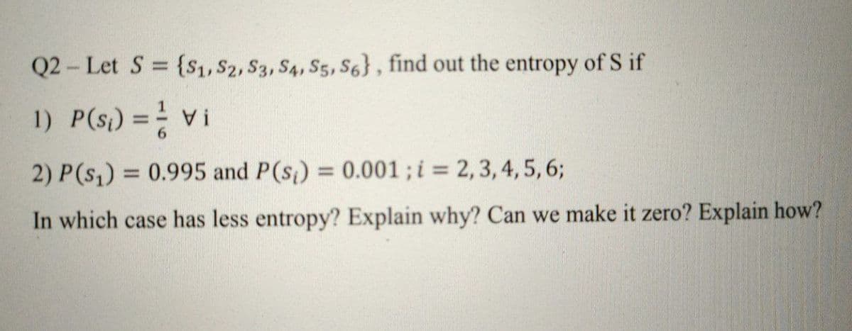 Q2- Let S {S1, S2, S3, S4, S5, S6}, find out the entropy of S if
1) P(s) = Vi
! A
2) P(s,) = 0.995 and P(s) = 0.001; i = 2,3, 4, 5, 6;
%3D
In which case has less entropy? Explain why? Can we make it zero? Explain how?
