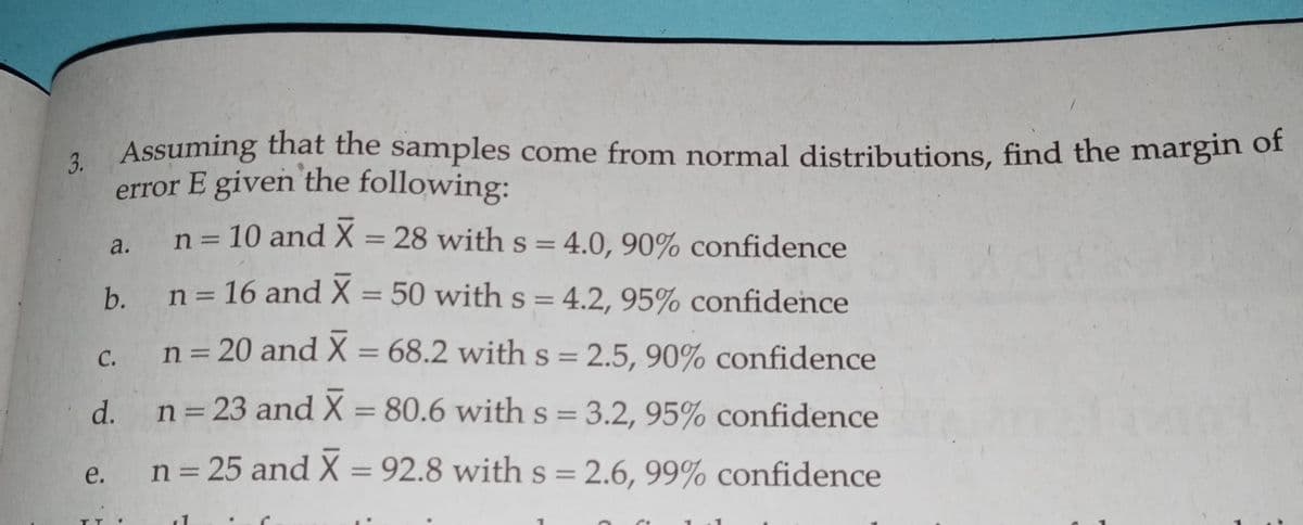 3. Assuming that the samples come from normal distributions, find the margin of
error E given the following:
a. n= 10 and X = 28 withs=4.0, 90% confidence
%3D
b. n= 16 and X = 50 withs= 4.2, 95% confidence
%3D
n= 20 and X = 68.2 with s = 2.5, 90% confidence
С.
d.
n= 23 and X = 80.6 with s = 3.2, 95% confidence
%3D
%3D
n = 25 and X = 92.8 with s = 2.6, 99% confidence
e.
%3D
%3D
