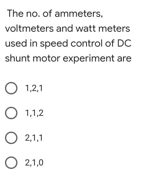 The no. of ammeters,
voltmeters and watt meters
used in speed control of DC
shunt motor experiment are
O 1,2,1
O 1,1,2
O 2,1,1
O 2,1,0