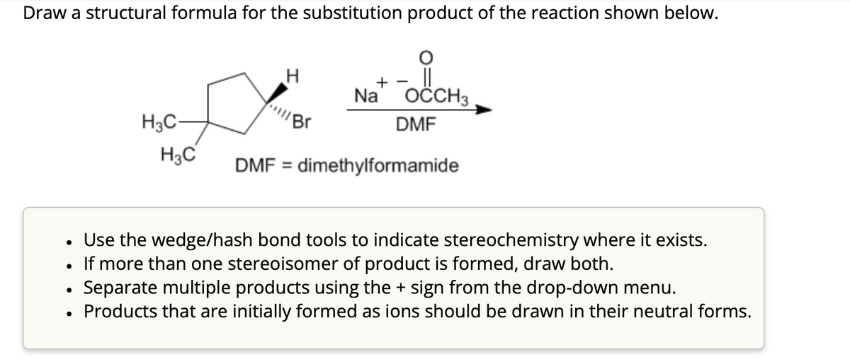 Draw a structural formula for the substitution product of the reaction shown below.
●
H3C-
●
H3C
H
Br
+
Na OCCH3
DMF
• Use the wedge/hash bond tools to indicate stereochemistry where it exists.
If more than one stereoisomer of product is formed, draw both.
Separate multiple products using the + sign from the drop-down menu.
Products that are initially formed as ions should be drawn in their neutral forms.
DMF = dimethylformamide