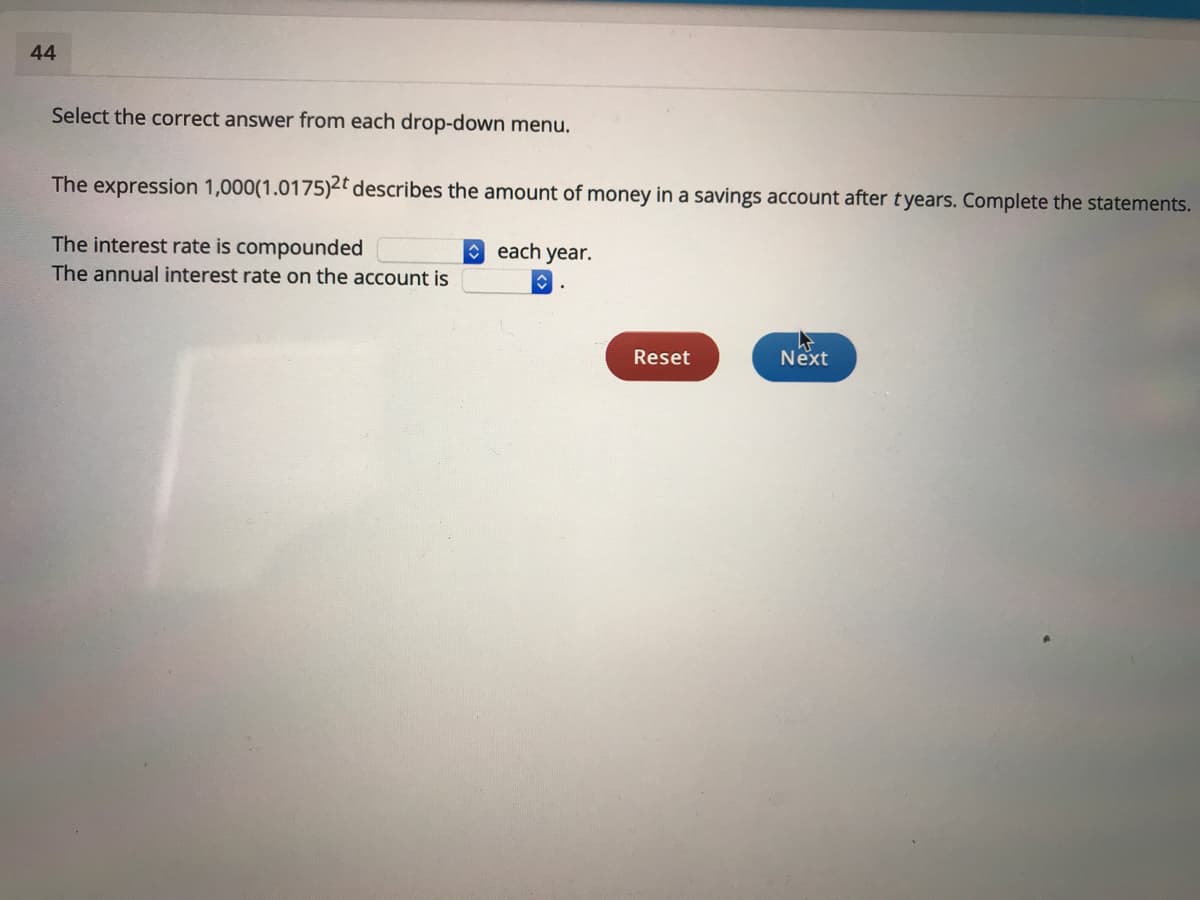 44
Select the correct answer from each drop-down menu.
The expression 1,000(1.0175)2t describes the amount of money in a savings account after tyears. Complete the statements.
The interest rate is compounded
A each year.
The annual interest rate on the account is
Reset
Next
