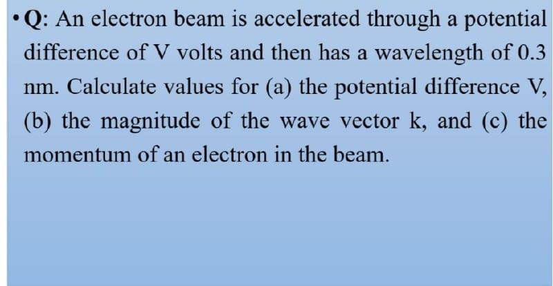 •Q: An electron beam is accelerated through a potential
difference of V volts and then has a wavelength of 0.3
nm. Calculate values for (a) the potential difference V,
(b) the magnitude of the wave vector k, and (c) the
momentum of an electron in the beam.
