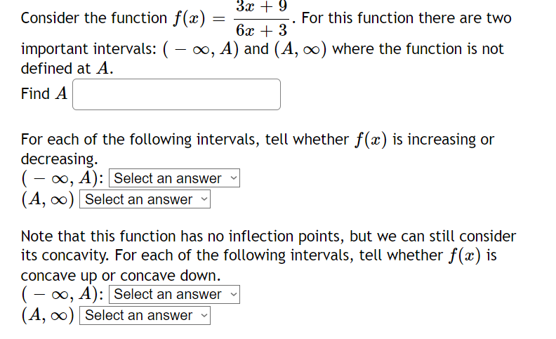 Consider the function f(x)
important intervals: ( − ∞, A) and (A, ∞) where the function is not
defined at A.
Find A
=
3x + 9
(-∞, A): Select an answer
(A, ∞) Select an answer
6x + 3
For each of the following intervals, tell whether f(x) is increasing or
decreasing.
concave up or concave down.
(-∞, A): [Select an answer
(A, ∞) Select an answer
. For this function there are two
Note that this function has no inflection points, but we can still consider
its concavity. For each of the following intervals, tell whether f(x) is