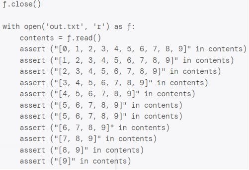 f.close()
with open('out.txt', 'r') as f:
f.read()
contents
%3D
assert ("[0, 1, 2, 3, 4, 5, 6, 7, 8, 9]" in contents)
assert ("[1, 2, 3, 4, 5, 6, 7, 8, 9]" in contents)
assert ("[2, 3, 4, 5, 6, 7, 8, 9]" in contents)
assert ("[3, 4, 5, 6, 7, 8, 9]" in contents)
assert ("[4, 5, 6, 7, 8, 9]" in contents)
assert ("[5, 6, 7, 8, 9]" in contents)
assert ("[5, 6, 7, 8, 9]" in contents)
assert ("[6, 7, 8, 9]" in contents)
assert ("[7, 8, 9]" in contents)
assert ("[8, 9]" in contents)
assert ("[9]" in contents)

