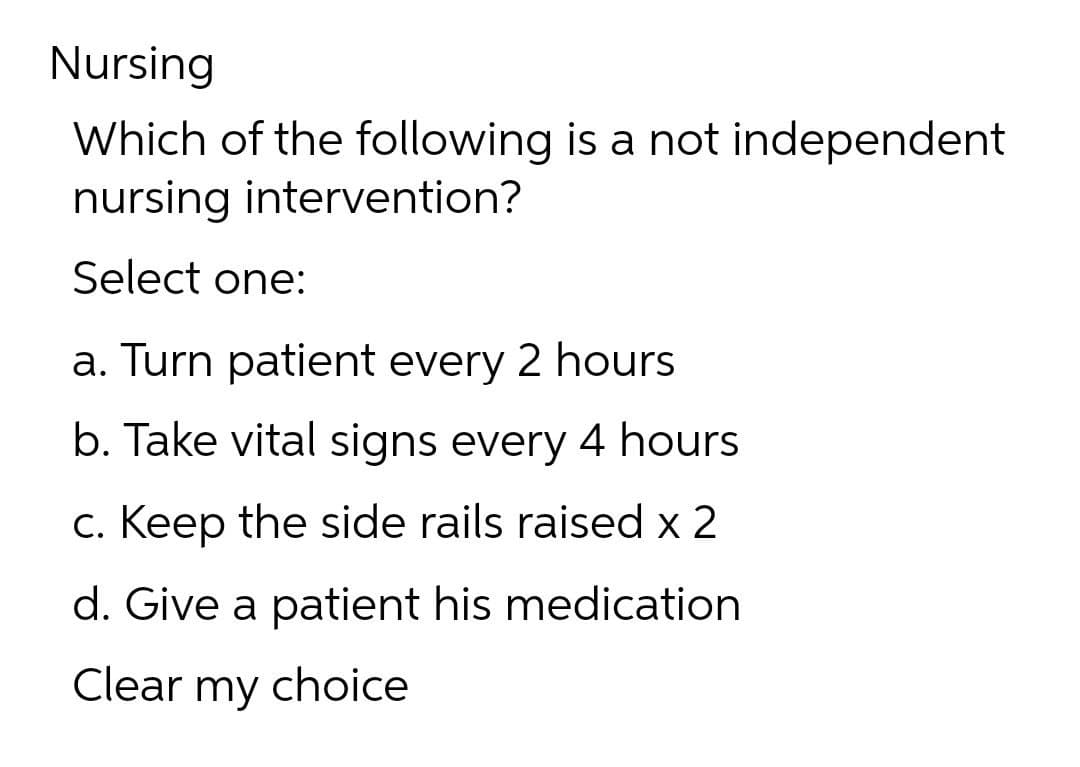Nursing
Which of the following is a not independent
nursing intervention?
Select one:
a. Turn patient every 2 hours
b. Take vital signs every 4 hours
c. Keep the side rails raised x 2
d. Give a patient his medication
Clear my choice
