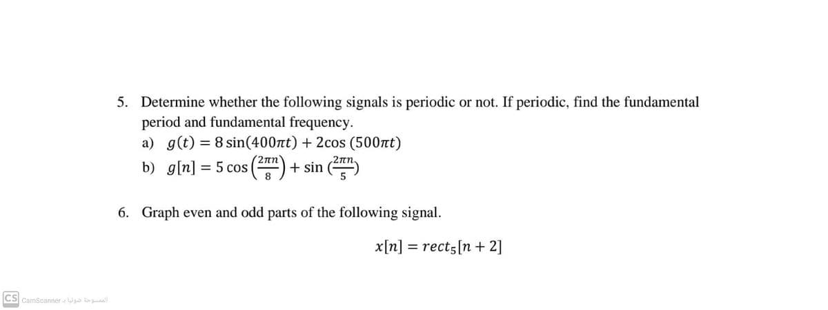 5. Determine whether the following signals is periodic or not. If periodic, find the fundamental
period and fundamental frequency.
a) g(t) = 8 sin(400nt) + 2cos (500tt)
2nn
2 πη.
b) g[n] = 5 cos () + sin ()
8
6. Graph even and odd parts of the following signal.
x[n] = rect5[n + 2]
CS CamScanner - Wguo sguaall
