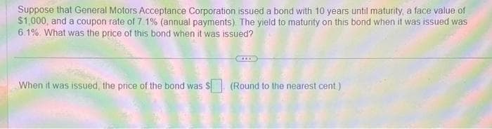 Suppose that General Motors Acceptance Corporation issued a bond with 10 years until maturity, a face value of
$1,000, and a coupon rate of 7 1% (annual payments). The yield to maturity on this bond when it was issued was
6.1% What was the price of this bond when it was issued?
When it was issued, the price of the bond was $ (Round to the nearest cent)