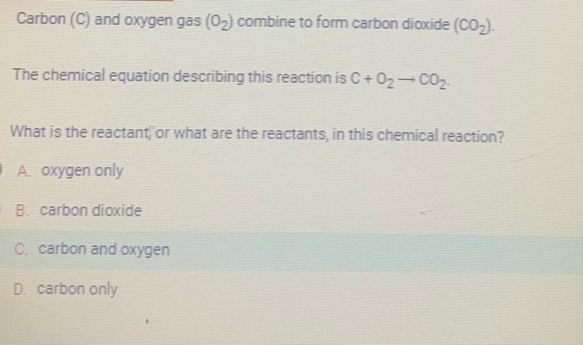 Carbon (C) and oxygen gas (0₂) combine to form carbon dioxide (CO₂).
The chemical equation describing this reaction is C+0₂¬CO₂
What is the reactant, or what are the reactants, in this chemical reaction?
A. oxygen only
B. carbon dioxide
C. carbon and oxygen
D. carbon only