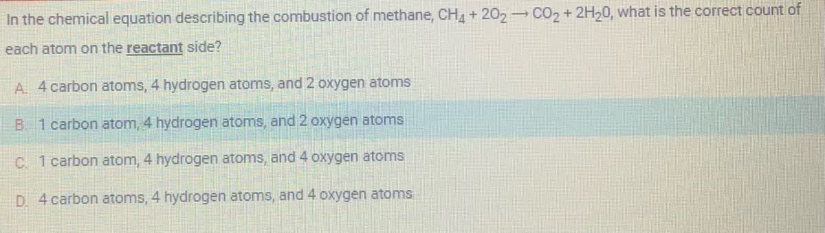 In the chemical equation describing the combustion of methane, CH4 + 202 → CO₂ + 2H20, what is the correct count of
each atom on the reactant side?
A. 4 carbon atoms, 4 hydrogen atoms, and 2 oxygen atoms
B. 1 carbon atom, 4 hydrogen atoms, and 2 oxygen atoms
C. 1 carbon atom, 4 hydrogen atoms, and 4 oxygen atoms
D. 4 carbon atoms, 4 hydrogen atoms, and 4 oxygen atoms