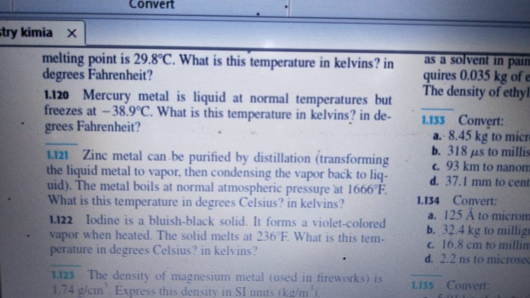 1.120 Mercury metal is liquid at normal temperatures but
freezes at -38.9°C. What is this temperature in kelvins? in de-
grees Fahrenheit?
1.121 Zinc metal can be purified by distillation (transforming
the liquid metal to vapor, then condensing the vapor back to liq-
uid). The metal boils at normal atmospheric pressure at 1666°F.
What is this temperature in degrees Celsius? in kelvins?
L.122 lodine is a bluish-black solid. It forms a violet-colored
Vapor when heated. The solid melts at 236 F. What is this tem-
perature in degrees Celsius? in kelvins?
