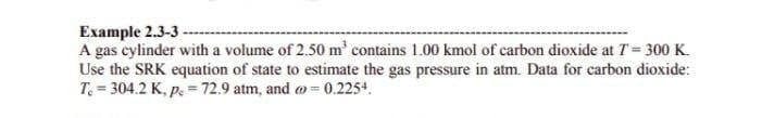 Example 2.3-3 -
A gas cylinder with a volume of 2.50 m' contains 1.00 kmol of carbon dioxide at T = 300 K.
Use the SRK equation of state to estimate the gas pressure in atm. Data for carbon dioxide:
T. = 304.2 K, p. = 72.9 atm, and a = 0.2254.
%3!
