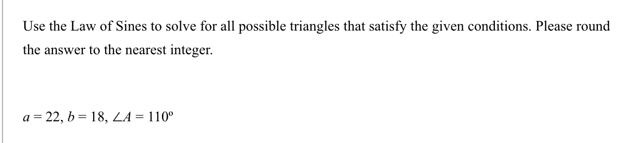 Use the Law of Sines to solve for all possible triangles that satisfy the given conditions. Please round
the answer to the nearest integer.
a = 22, b = 18, LA = 110°
