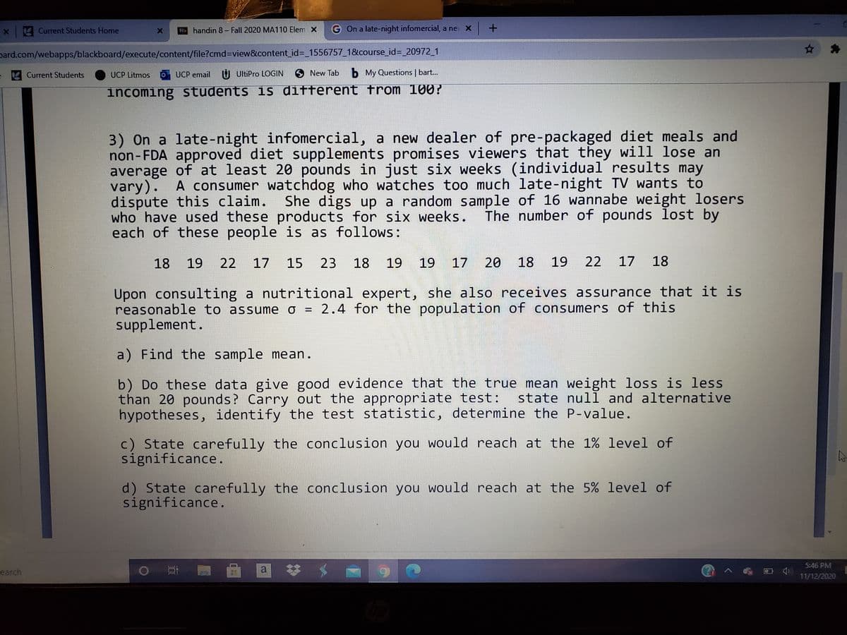 Current Students Home
B handin 8– Fall 2020 MA110 Elem X
G On a late-night infomercial, a nev X
pard.com/webapps/blackboard/execute/content/file?cmd%3Dview&content_id%3D 1556757_1&course_id=_20972_1
Current Students
UCP Litmos
UCP email U UltiPro LOGIN
6 New Tab b My Questions | bart..
incoming students is different trom 100?
3) On a late-night infomercial, a new dealer of pre-packaged diet meals and
non-FDA approved diet supplements promises viewers that they will lose an
average of at least 20 pounds in just six weeks (individual results may
vary). A consumer watchdog who watches too much late-night TV wants to
dispute this claim.
who have used these products for six weeks.
each of these people is as follows :
She digs up a random sample of 16 wannabe weight losers
The number of pounds lost by
18 19
22 17 15 23 18 19 19
20
18
19
22 17 18
Upon consulting a nutritional expert, she also receives assurance that it is
reasonable to assume o = 2.4 for the population of consumers of this
supplement.
%D
a) Find the sample mean.
b) Do these data give good evidence that the true mean weight loss is less
than 20 pounds? Carry out the appropriate test: state nulī and alternative
hypotheses, identify the test statistic, determine the P-value.
c) State carefully the conclusion you would reach at the 1% level of
significance.
d) State carefully the conclusion you would reach at the 5% level of
significance.
a *
5:46 PM
earch
11/12/2020
