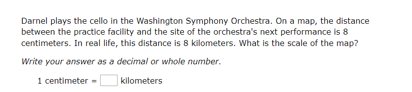 Darnel plays the cello in the Washington Symphony Orchestra. On a map, the distance
between the practice facility and the site of the orchestra's next performance is 8
centimeters. In real life, this distance is 8 kilometers. What is the scale of the map?
Write your answer as a decimal or whole number.
1 centimeter
kilometers