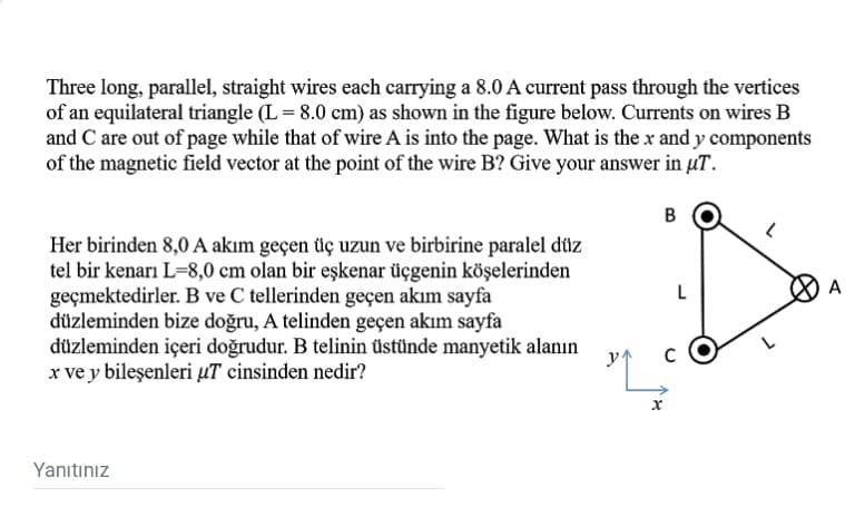 Three long, parallel, straight wires each carrying a 8.0 A current pass through the vertices
of an equilateral triangle (L = 8.0 cm) as shown in the figure below. Currents on wires B
and C are out of page while that of wire A is into the page. What is the x and y components
of the magnetic field vector at the point of the wire B? Give your answer in uT.
B
Her birinden 8,0 A akım geçen üç uzun ve birbirine paralel düz
tel bir kenarı L-8,0 cm olan bir eşkenar üçgenin köşelerinden
geçmektedirler. B ve C tellerinden geçen akım sayfa
düzleminden bize doğru, A telinden geçen akım sayfa
düzleminden içeri doğrudur. B telinin üstünde manyetik alanın
x ve y bileşenleri µT cinsinden nedir?
Yanıtınız
